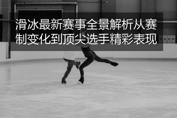 滑冰最新赛事全景解析从赛制变化到顶尖选手精彩表现