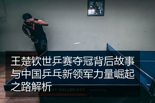 王楚钦世乒赛夺冠背后故事与中国乒乓新领军力量崛起之路解析