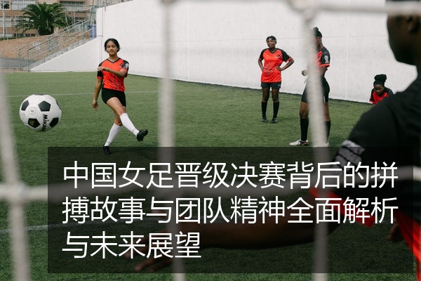 中国女足晋级决赛背后的拼搏故事与团队精神全面解析与未来展望