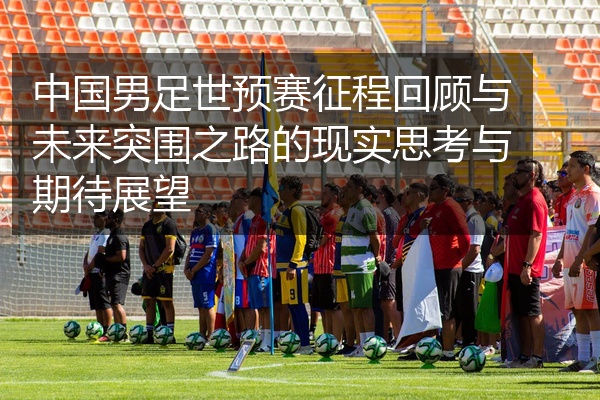 中国男足世预赛征程回顾与未来突围之路的现实思考与期待展望