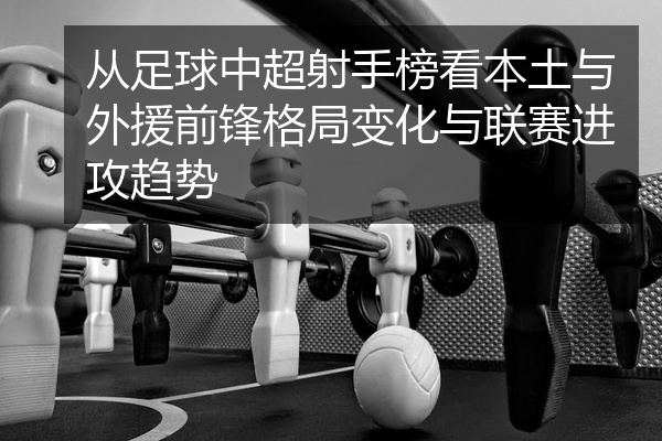从足球中超射手榜看本土与外援前锋格局变化与联赛进攻趋势