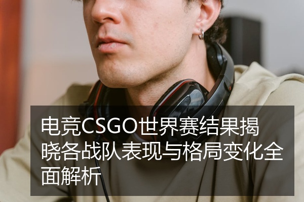 电竞CSGO世界赛结果揭晓各战队表现与格局变化全面解析