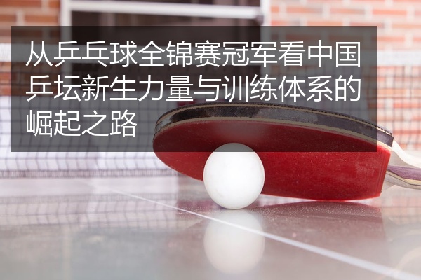 从乒乓球全锦赛冠军看中国乒坛新生力量与训练体系的崛起之路