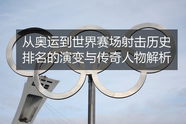 从奥运到世界赛场射击历史排名的演变与传奇人物解析