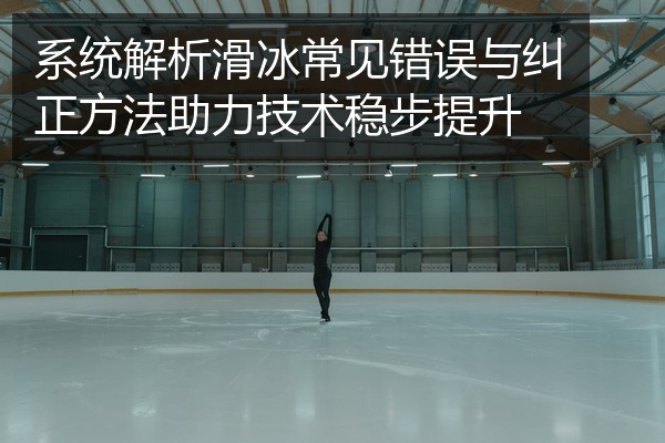 系统解析滑冰常见错误与纠正方法助力技术稳步提升