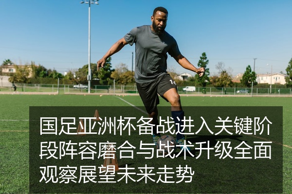 国足亚洲杯备战进入关键阶段阵容磨合与战术升级全面观察展望未来走势